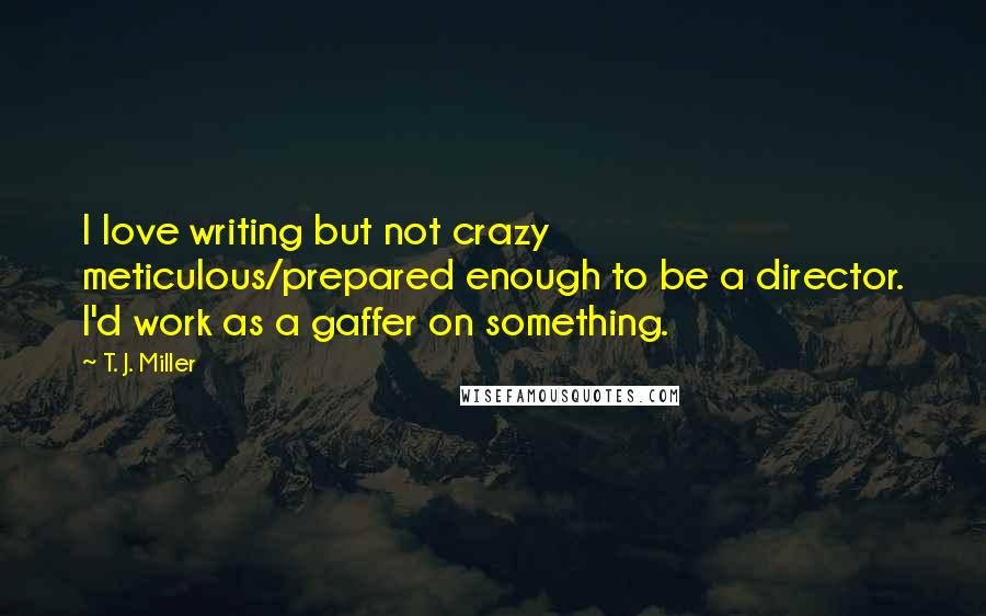 T. J. Miller Quotes: I love writing but not crazy meticulous/prepared enough to be a director. I'd work as a gaffer on something.