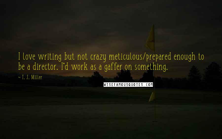 T. J. Miller Quotes: I love writing but not crazy meticulous/prepared enough to be a director. I'd work as a gaffer on something.