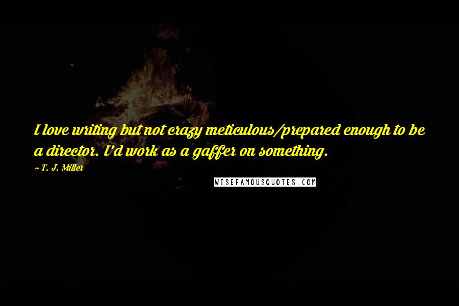 T. J. Miller Quotes: I love writing but not crazy meticulous/prepared enough to be a director. I'd work as a gaffer on something.