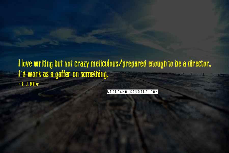 T. J. Miller Quotes: I love writing but not crazy meticulous/prepared enough to be a director. I'd work as a gaffer on something.