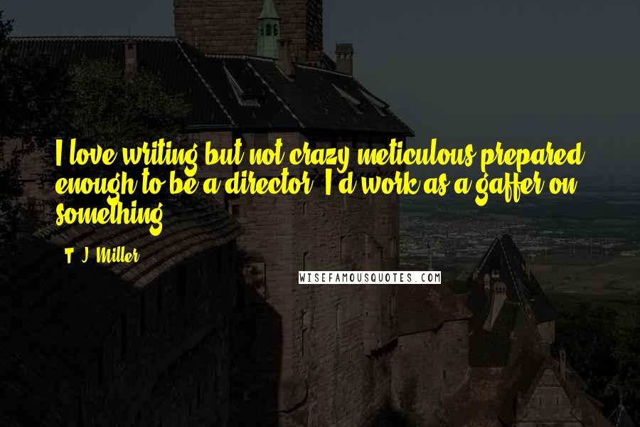T. J. Miller Quotes: I love writing but not crazy meticulous/prepared enough to be a director. I'd work as a gaffer on something.