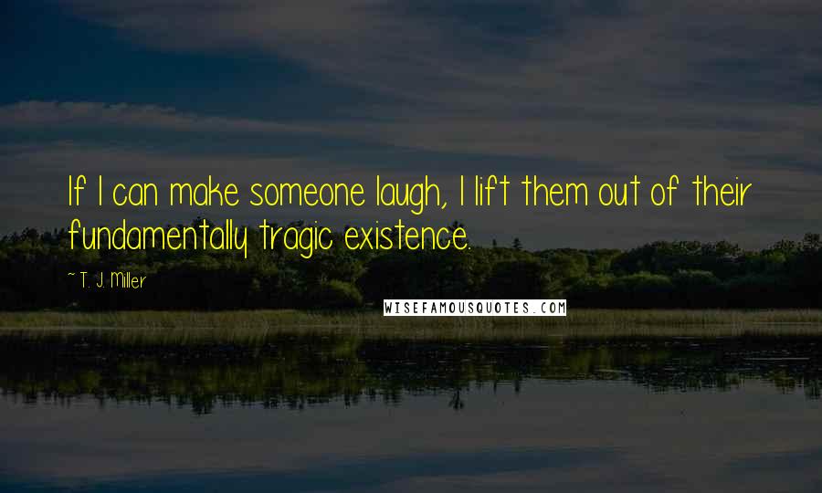 T. J. Miller Quotes: If I can make someone laugh, I lift them out of their fundamentally tragic existence.
