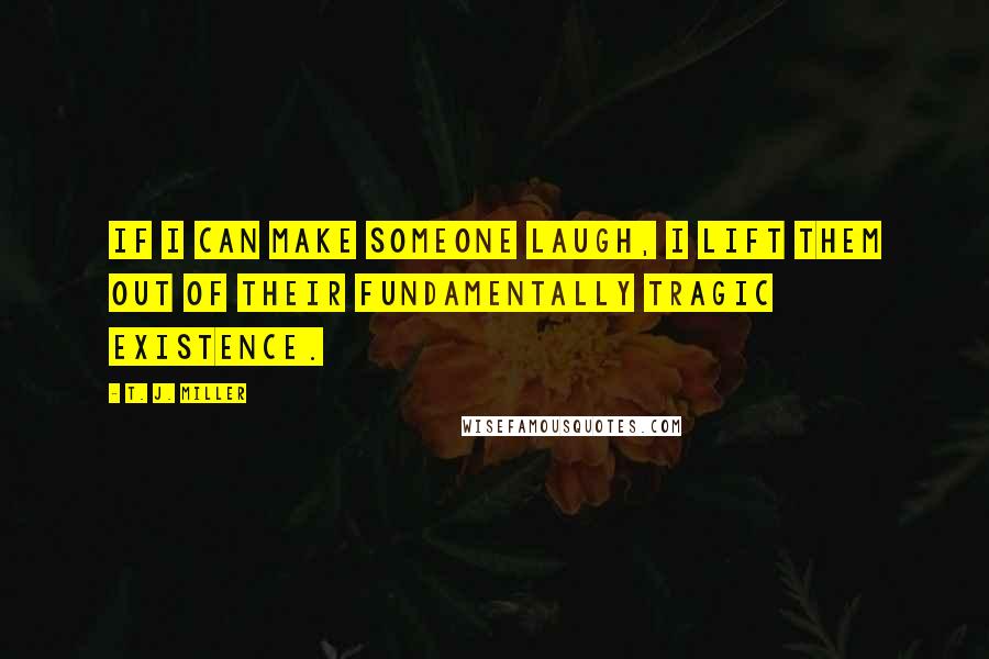 T. J. Miller Quotes: If I can make someone laugh, I lift them out of their fundamentally tragic existence.