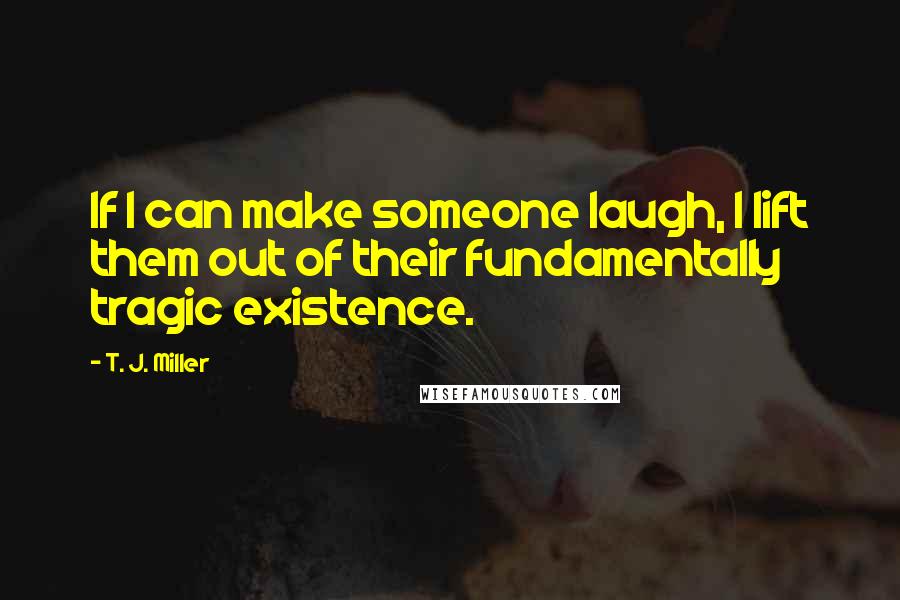 T. J. Miller Quotes: If I can make someone laugh, I lift them out of their fundamentally tragic existence.