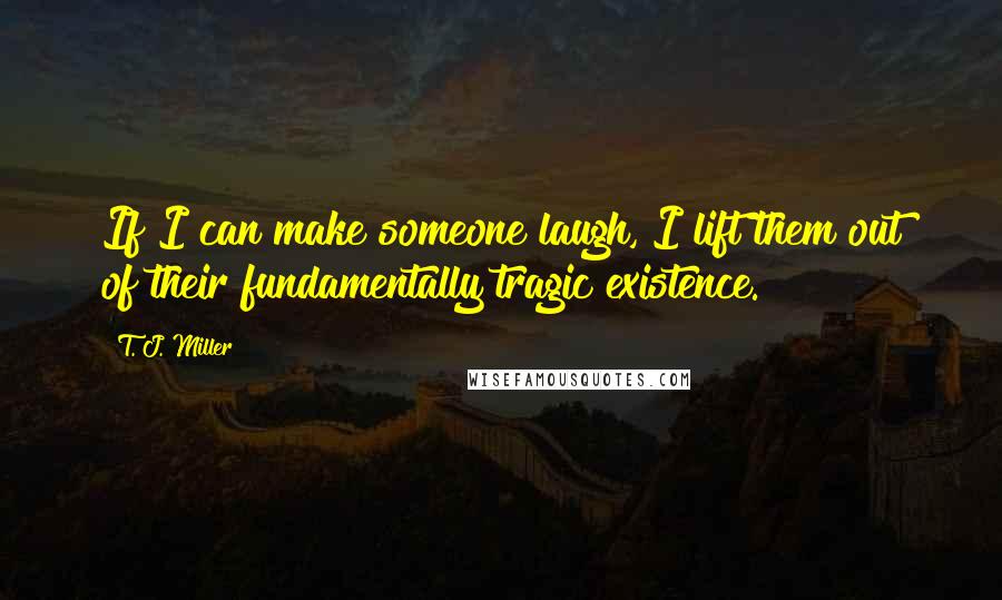 T. J. Miller Quotes: If I can make someone laugh, I lift them out of their fundamentally tragic existence.