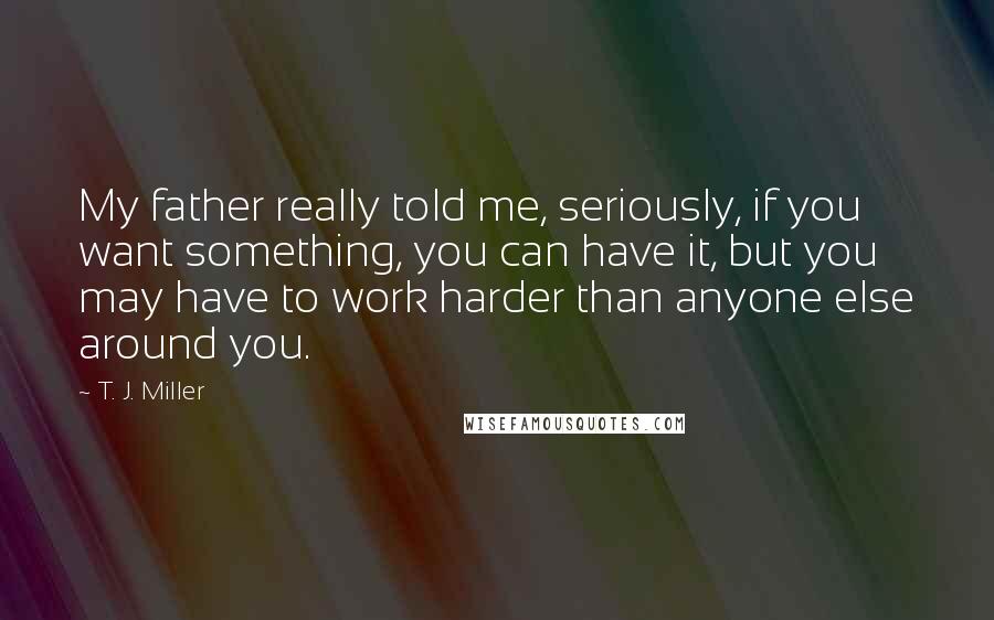 T. J. Miller Quotes: My father really told me, seriously, if you want something, you can have it, but you may have to work harder than anyone else around you.