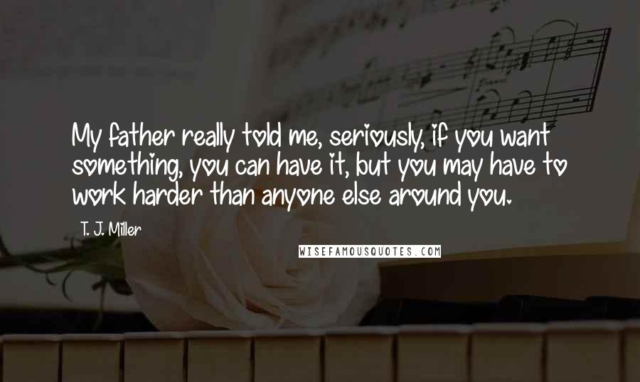 T. J. Miller Quotes: My father really told me, seriously, if you want something, you can have it, but you may have to work harder than anyone else around you.