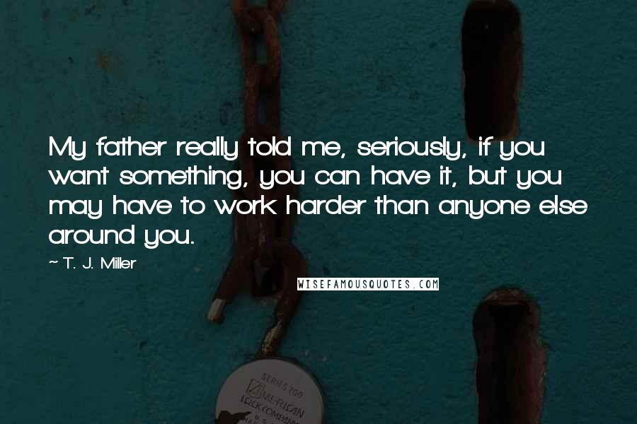 T. J. Miller Quotes: My father really told me, seriously, if you want something, you can have it, but you may have to work harder than anyone else around you.