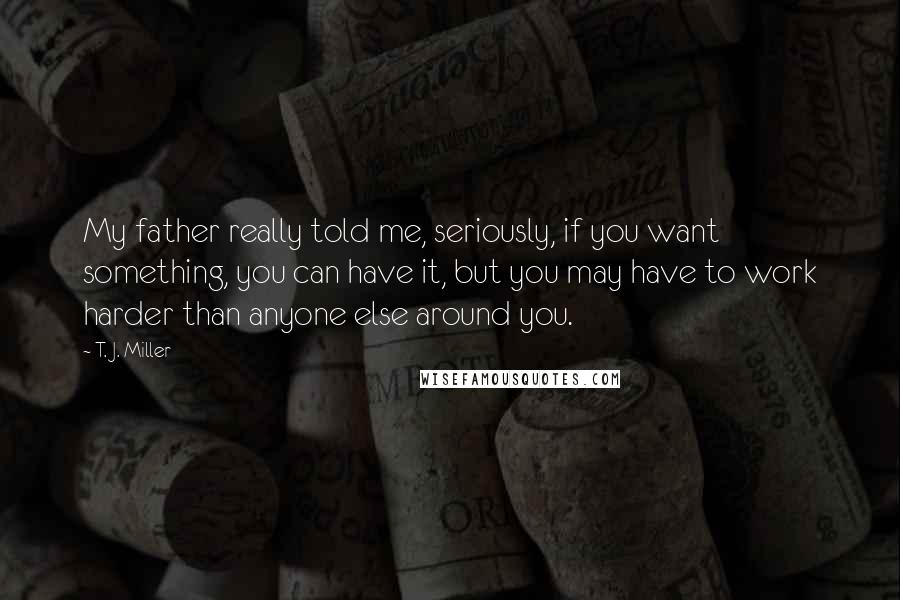 T. J. Miller Quotes: My father really told me, seriously, if you want something, you can have it, but you may have to work harder than anyone else around you.