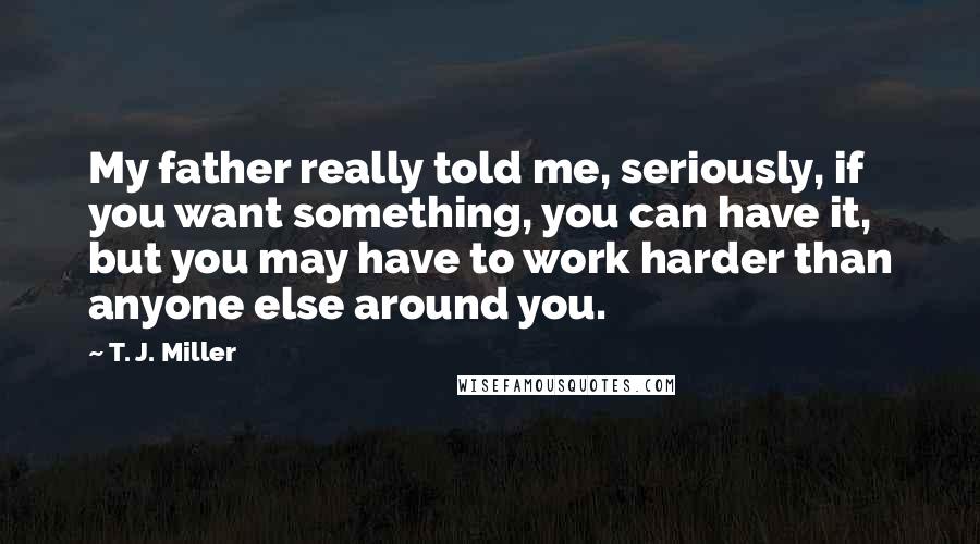 T. J. Miller Quotes: My father really told me, seriously, if you want something, you can have it, but you may have to work harder than anyone else around you.