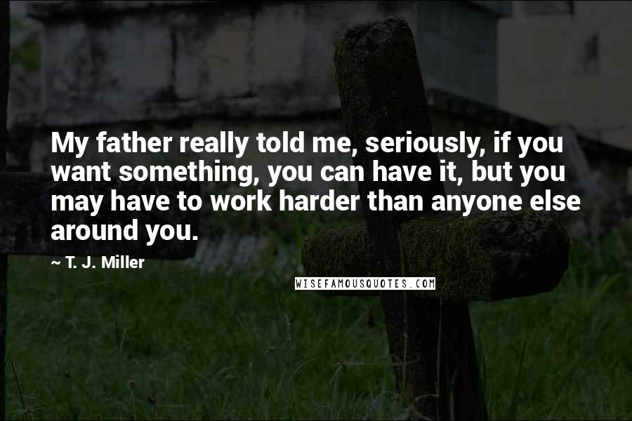 T. J. Miller Quotes: My father really told me, seriously, if you want something, you can have it, but you may have to work harder than anyone else around you.