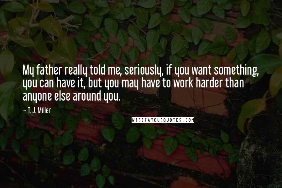 T. J. Miller Quotes: My father really told me, seriously, if you want something, you can have it, but you may have to work harder than anyone else around you.