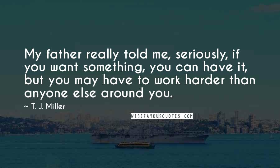 T. J. Miller Quotes: My father really told me, seriously, if you want something, you can have it, but you may have to work harder than anyone else around you.
