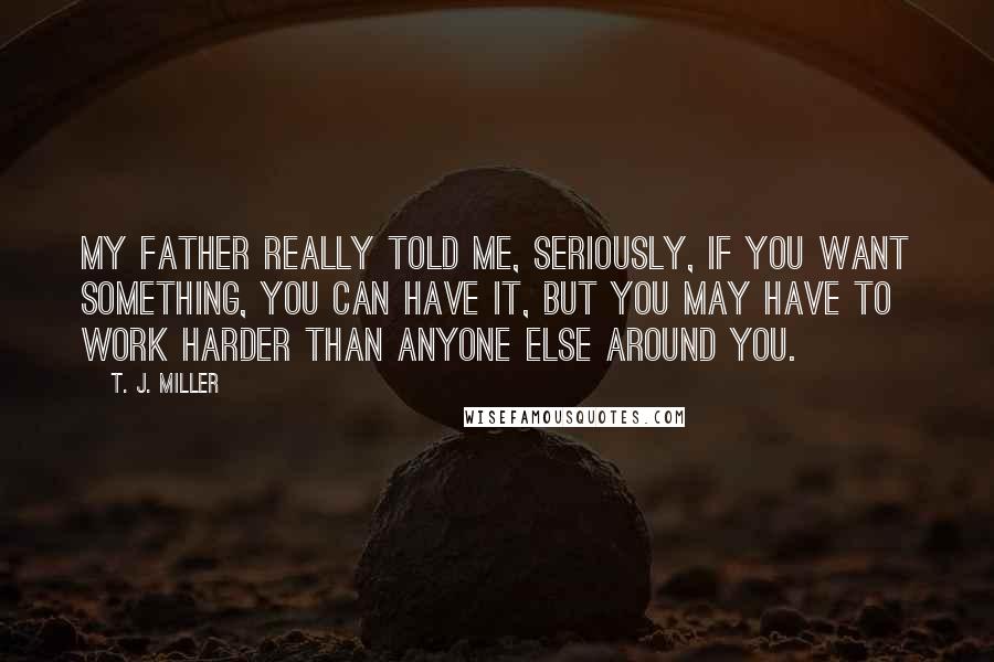 T. J. Miller Quotes: My father really told me, seriously, if you want something, you can have it, but you may have to work harder than anyone else around you.