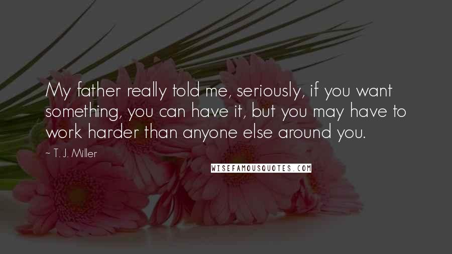 T. J. Miller Quotes: My father really told me, seriously, if you want something, you can have it, but you may have to work harder than anyone else around you.