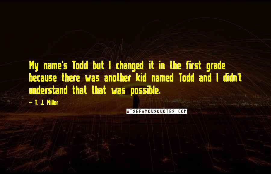 T. J. Miller Quotes: My name's Todd but I changed it in the first grade because there was another kid named Todd and I didn't understand that that was possible.