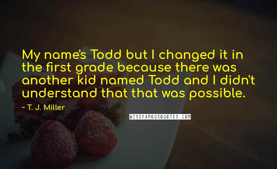 T. J. Miller Quotes: My name's Todd but I changed it in the first grade because there was another kid named Todd and I didn't understand that that was possible.