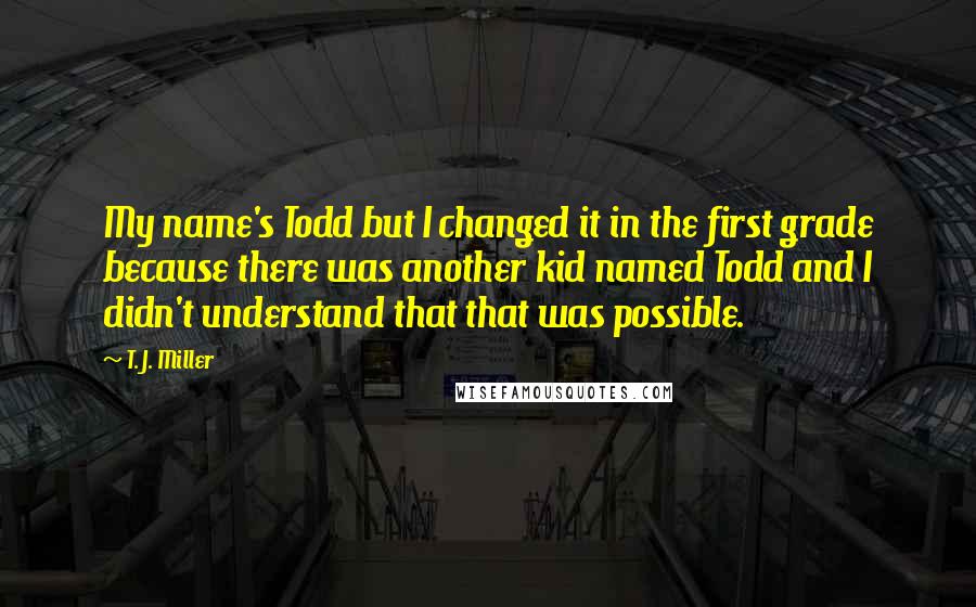 T. J. Miller Quotes: My name's Todd but I changed it in the first grade because there was another kid named Todd and I didn't understand that that was possible.