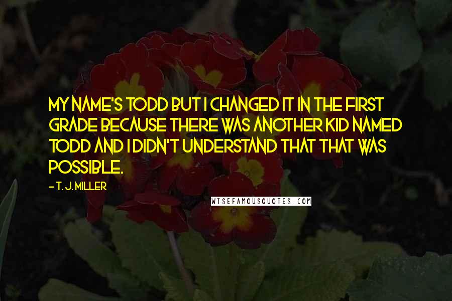 T. J. Miller Quotes: My name's Todd but I changed it in the first grade because there was another kid named Todd and I didn't understand that that was possible.