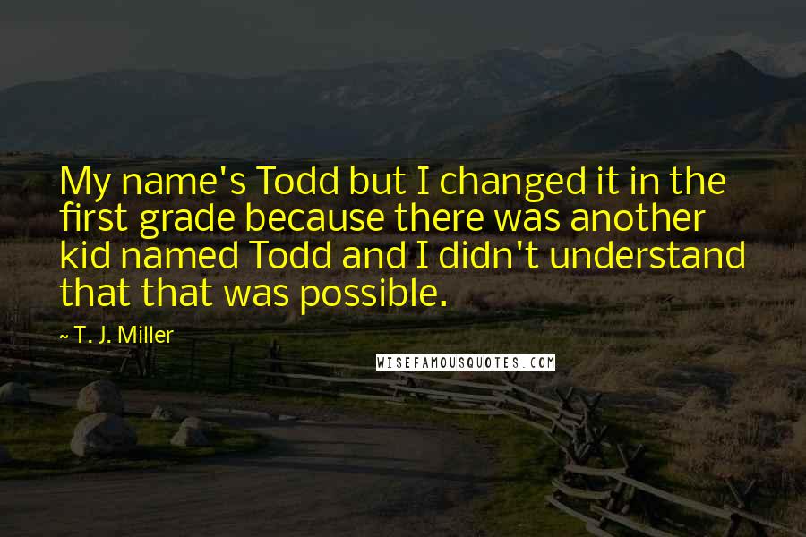 T. J. Miller Quotes: My name's Todd but I changed it in the first grade because there was another kid named Todd and I didn't understand that that was possible.