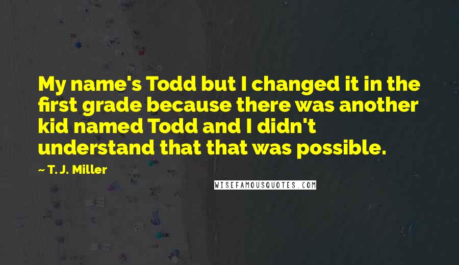 T. J. Miller Quotes: My name's Todd but I changed it in the first grade because there was another kid named Todd and I didn't understand that that was possible.