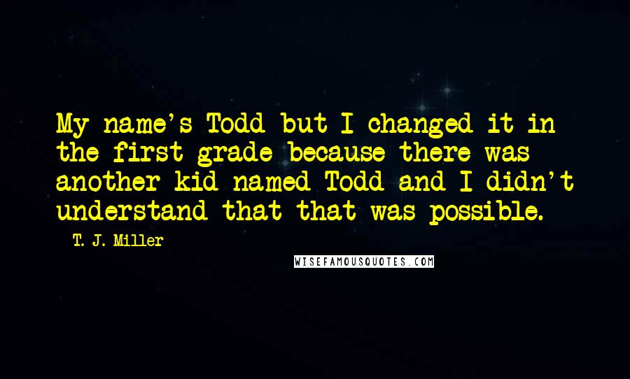 T. J. Miller Quotes: My name's Todd but I changed it in the first grade because there was another kid named Todd and I didn't understand that that was possible.