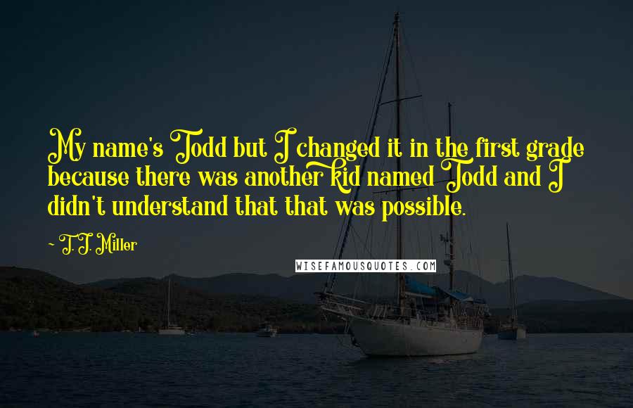 T. J. Miller Quotes: My name's Todd but I changed it in the first grade because there was another kid named Todd and I didn't understand that that was possible.