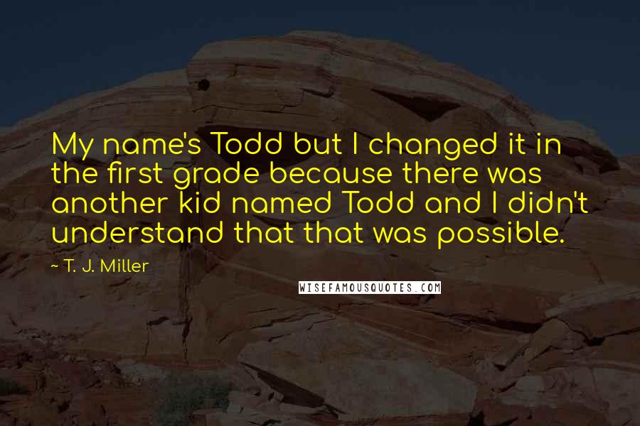 T. J. Miller Quotes: My name's Todd but I changed it in the first grade because there was another kid named Todd and I didn't understand that that was possible.