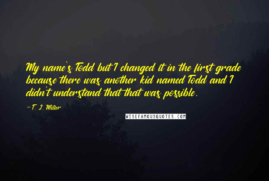 T. J. Miller Quotes: My name's Todd but I changed it in the first grade because there was another kid named Todd and I didn't understand that that was possible.