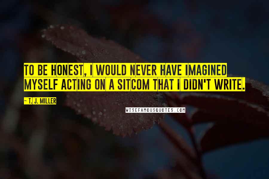 T. J. Miller Quotes: To be honest, I would never have imagined myself acting on a sitcom that I didn't write.