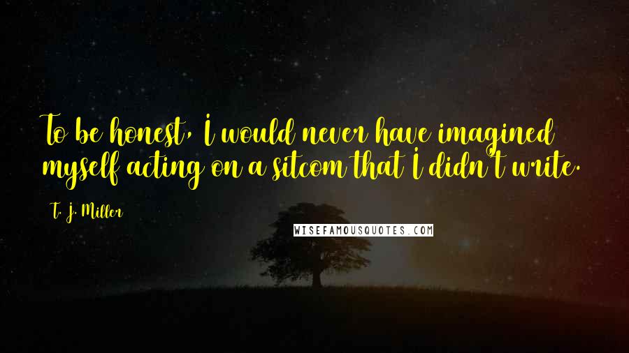 T. J. Miller Quotes: To be honest, I would never have imagined myself acting on a sitcom that I didn't write.