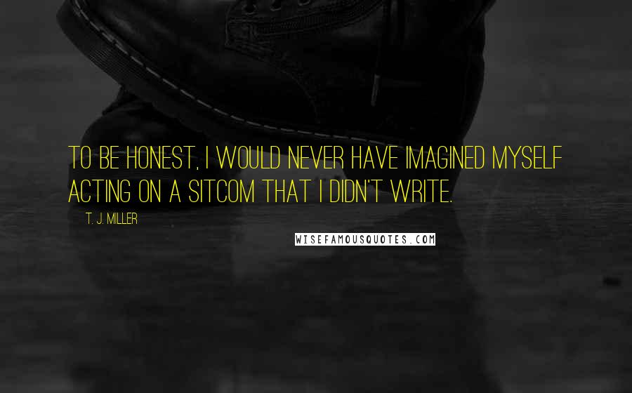T. J. Miller Quotes: To be honest, I would never have imagined myself acting on a sitcom that I didn't write.