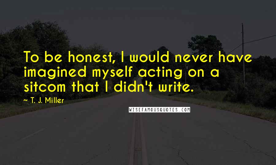 T. J. Miller Quotes: To be honest, I would never have imagined myself acting on a sitcom that I didn't write.