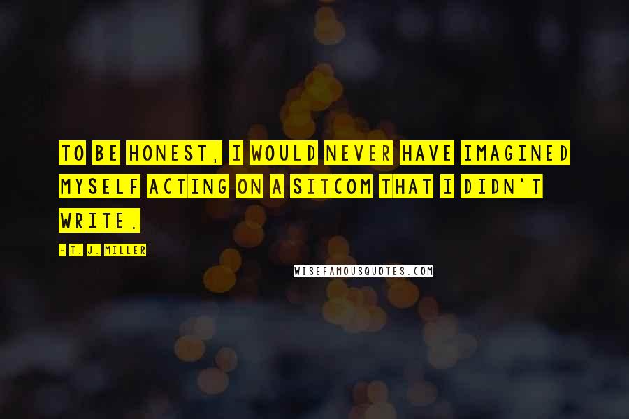 T. J. Miller Quotes: To be honest, I would never have imagined myself acting on a sitcom that I didn't write.