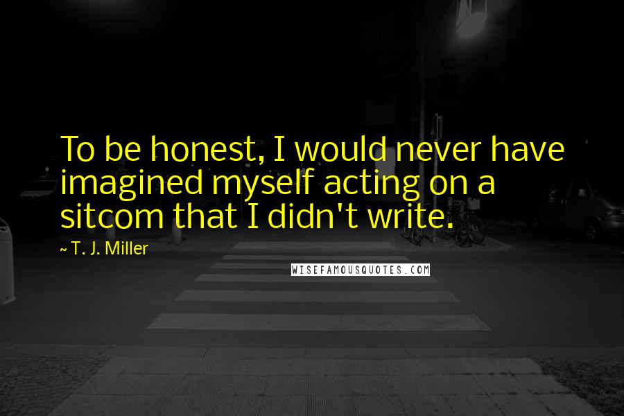 T. J. Miller Quotes: To be honest, I would never have imagined myself acting on a sitcom that I didn't write.