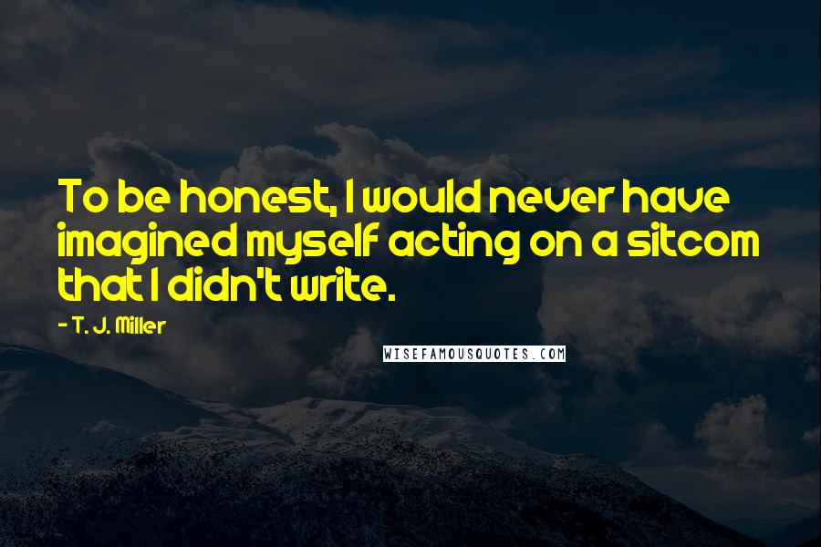 T. J. Miller Quotes: To be honest, I would never have imagined myself acting on a sitcom that I didn't write.