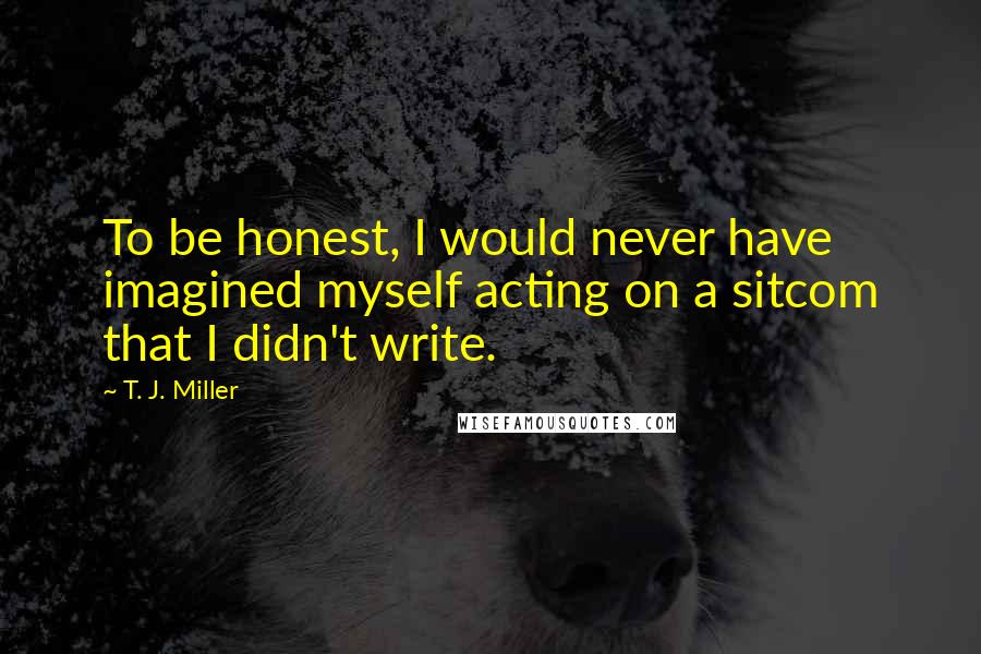 T. J. Miller Quotes: To be honest, I would never have imagined myself acting on a sitcom that I didn't write.