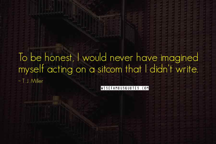 T. J. Miller Quotes: To be honest, I would never have imagined myself acting on a sitcom that I didn't write.