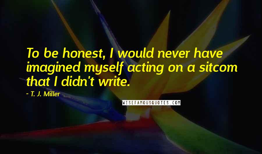 T. J. Miller Quotes: To be honest, I would never have imagined myself acting on a sitcom that I didn't write.