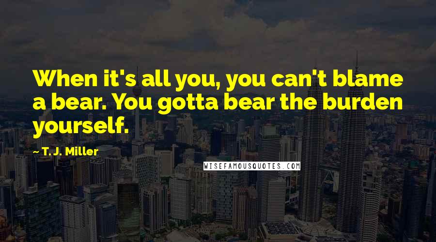 T. J. Miller Quotes: When it's all you, you can't blame a bear. You gotta bear the burden yourself.