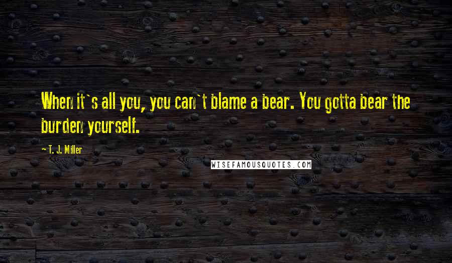 T. J. Miller Quotes: When it's all you, you can't blame a bear. You gotta bear the burden yourself.