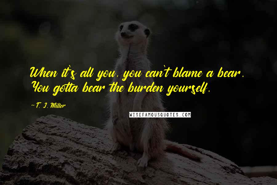 T. J. Miller Quotes: When it's all you, you can't blame a bear. You gotta bear the burden yourself.