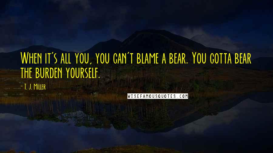 T. J. Miller Quotes: When it's all you, you can't blame a bear. You gotta bear the burden yourself.