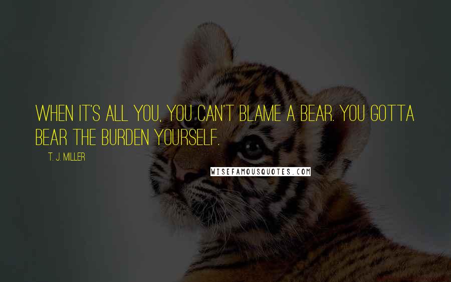 T. J. Miller Quotes: When it's all you, you can't blame a bear. You gotta bear the burden yourself.