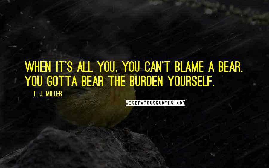 T. J. Miller Quotes: When it's all you, you can't blame a bear. You gotta bear the burden yourself.