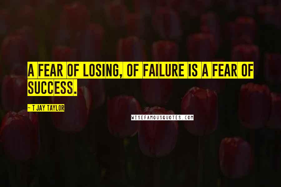 T Jay Taylor Quotes: A fear of losing, of failure is a fear of success.