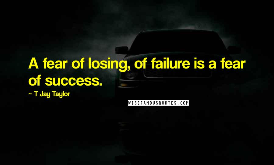 T Jay Taylor Quotes: A fear of losing, of failure is a fear of success.