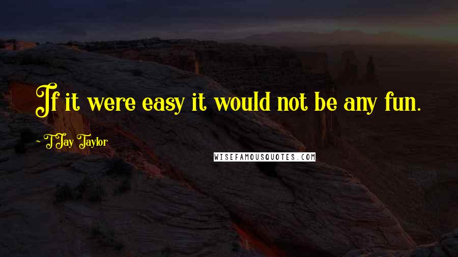 T Jay Taylor Quotes: If it were easy it would not be any fun.