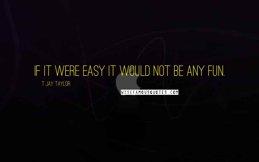 T Jay Taylor Quotes: If it were easy it would not be any fun.