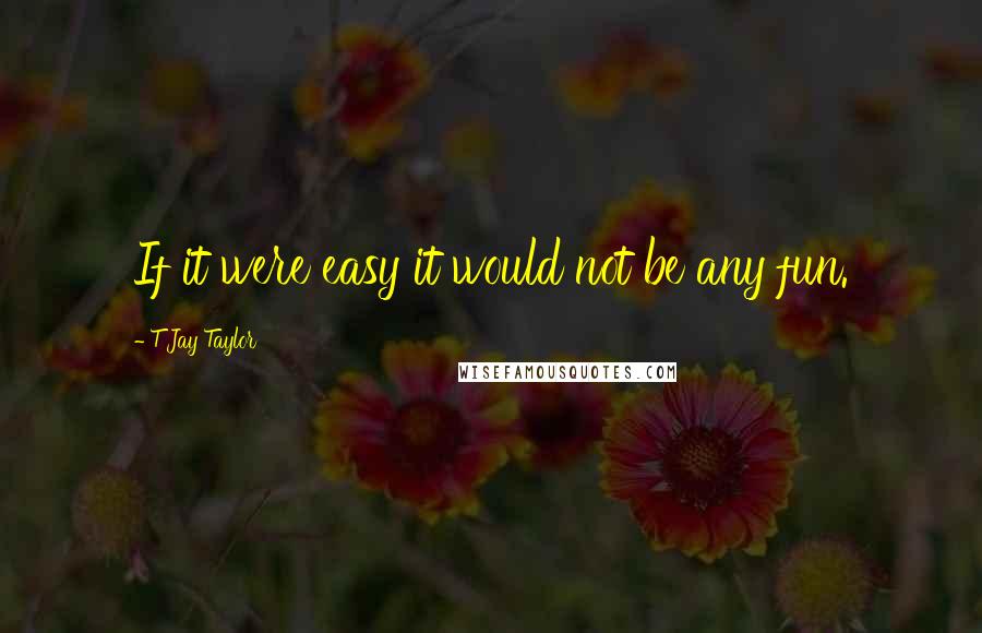 T Jay Taylor Quotes: If it were easy it would not be any fun.